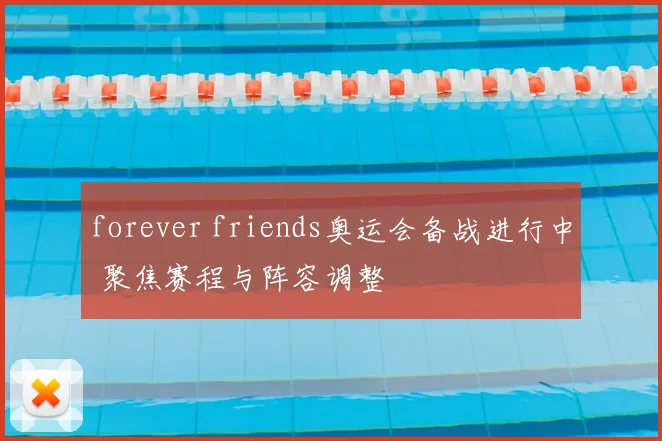 forever friends奥运会备战进行中 聚焦赛程与阵容调整