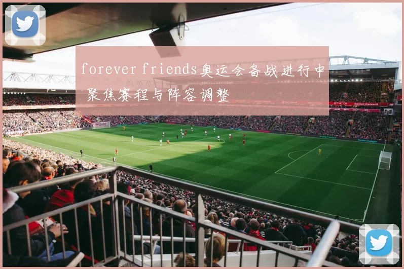 forever friends奥运会备战进行中 聚焦赛程与阵容调整