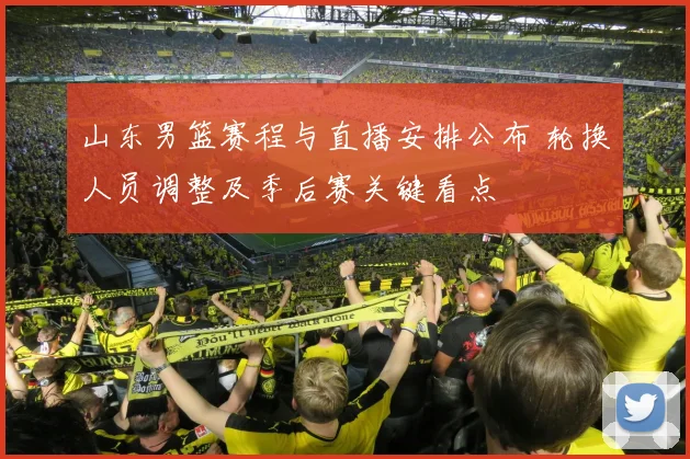山东男篮赛程与直播安排公布 轮换人员调整及季后赛关键看点