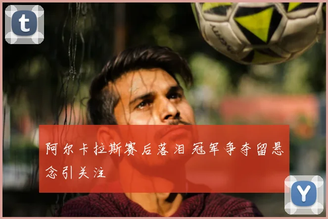 阿尔卡拉斯赛后落泪 冠军争夺留悬念引关注