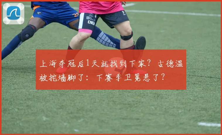 上海夺冠后1天就找到下家?古德温被挖墙脚了:下赛季卫冕悬了?