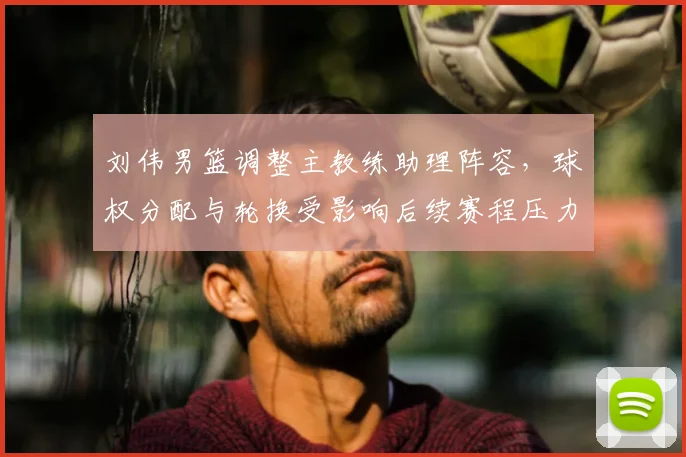 刘伟男篮调整主教练助理阵容，球权分配与轮换受影响后续赛程压力增大