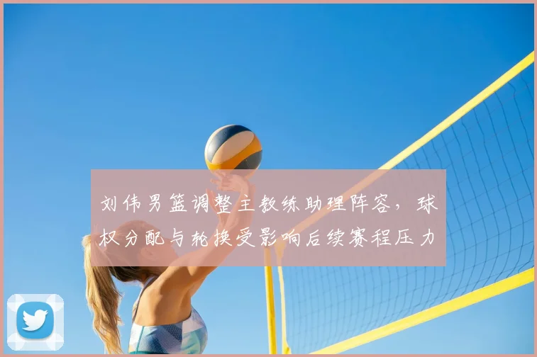 刘伟男篮调整主教练助理阵容，球权分配与轮换受影响后续赛程压力增大
