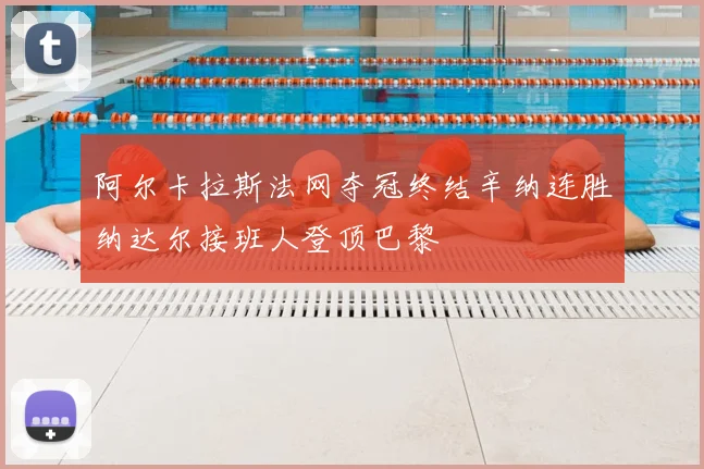 阿尔卡拉斯法网夺冠终结辛纳连胜纳达尔接班人登顶巴黎