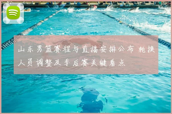 山东男篮赛程与直播安排公布 轮换人员调整及季后赛关键看点