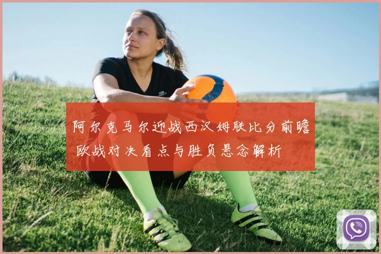 阿尔克马尔迎战西汉姆联比分前瞻 欧战对决看点与胜负悬念解析