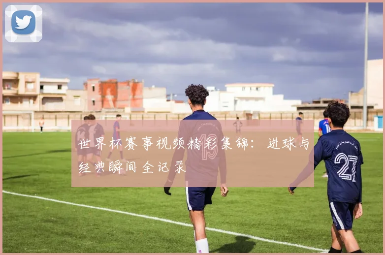 世界杯赛事视频精彩集锦：进球与经典瞬间全记录