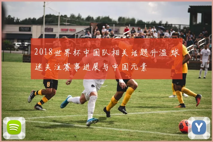 2018世界杯中国队相关话题升温 球迷关注赛事进展与中国元素