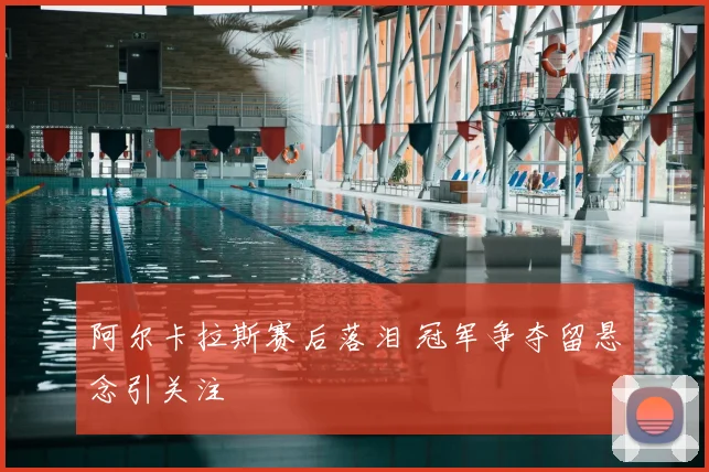 阿尔卡拉斯赛后落泪 冠军争夺留悬念引关注