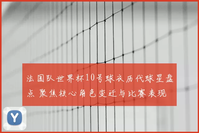 法国队世界杯10号球衣历代球星盘点 聚焦核心角色变迁与比赛表现