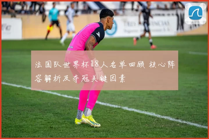 法国队世界杯18人名单回顾 核心阵容解析及夺冠关键因素