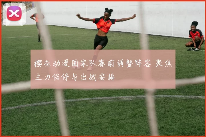 樱花动漫国家队赛前调整阵容 聚焦主力伤停与出战安排