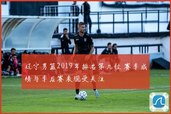 辽宁男篮2019年排名第几位 赛季成绩与季后赛表现受关注