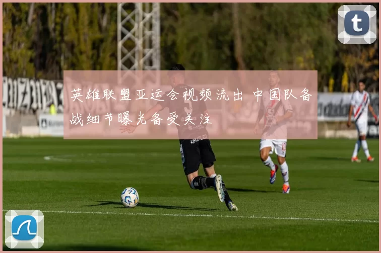 英雄联盟亚运会视频流出 中国队备战细节曝光备受关注