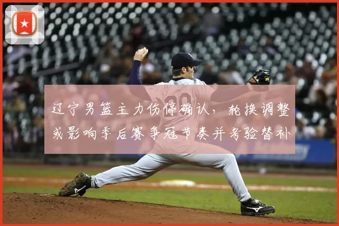 辽宁男篮主力伤停确认，轮换调整或影响季后赛争冠节奏并考验替补表现