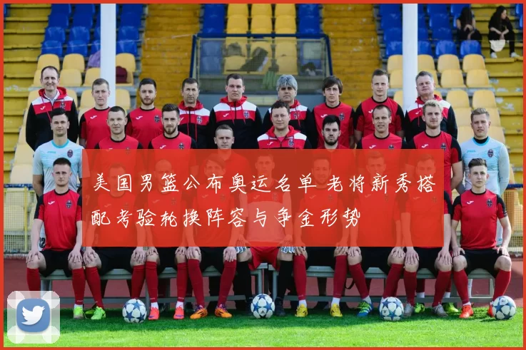 美国男篮公布奥运名单 老将新秀搭配考验轮换阵容与争金形势