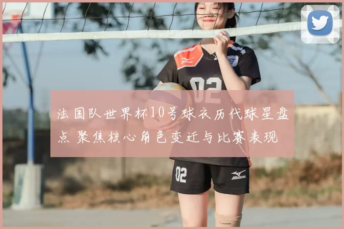 法国队世界杯10号球衣历代球星盘点 聚焦核心角色变迁与比赛表现