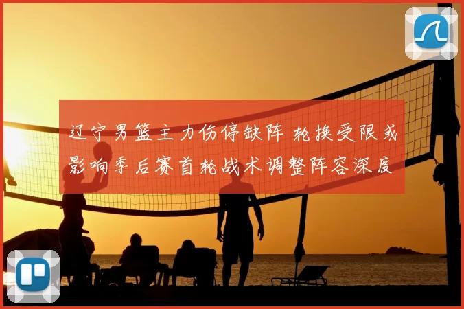 辽宁男篮主力伤停缺阵 轮换受限或影响季后赛首轮战术调整阵容深度考验