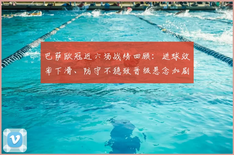 巴萨欧冠近六场战绩回顾：进球效率下滑、防守不稳致晋级悬念加剧