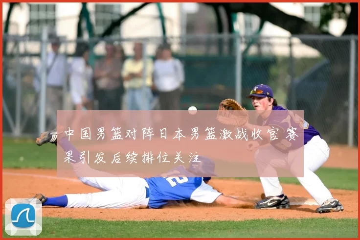 中国男篮对阵日本男篮激战收官 赛果引发后续排位关注