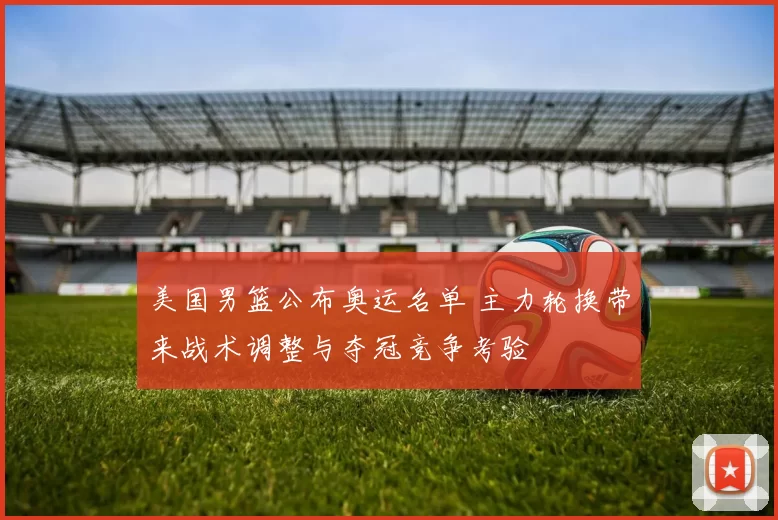 美国男篮公布奥运名单 主力轮换带来战术调整与夺冠竞争考验