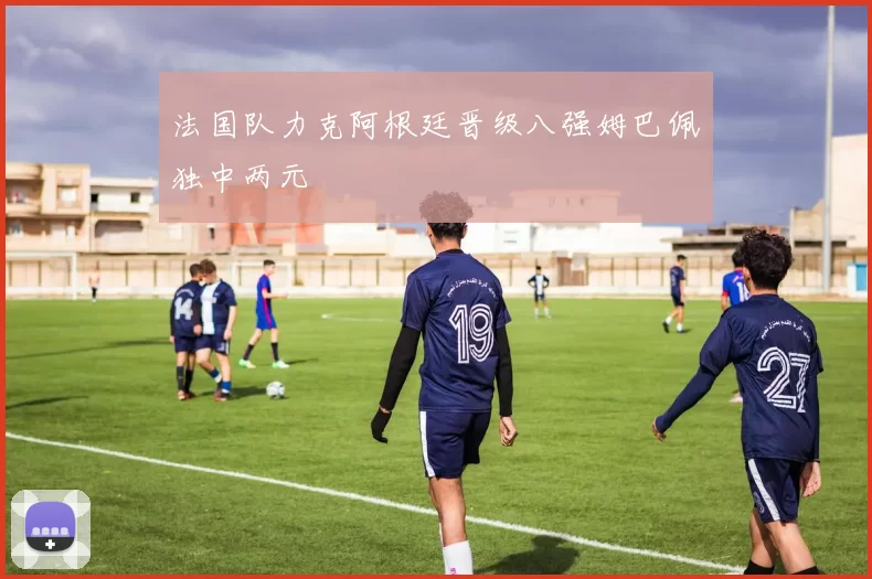 法国队力克阿根廷晋级八强姆巴佩独中两元