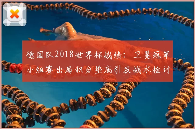 德国队2018世界杯战绩：卫冕冠军小组赛出局积分垫底引发战术检讨