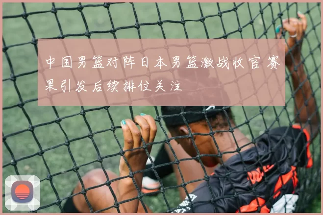 中国男篮对阵日本男篮激战收官 赛果引发后续排位关注