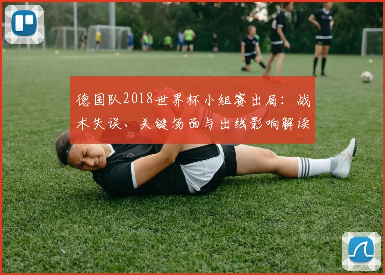 德国队2018世界杯小组赛出局：战术失误、关键场面与出线影响解读