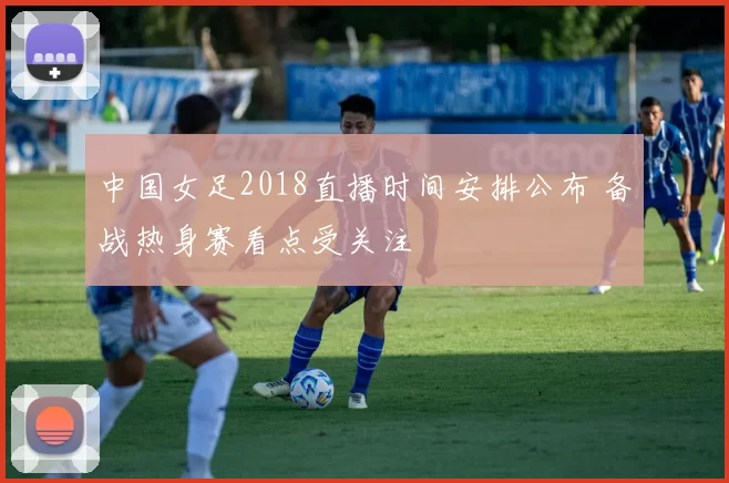 中国女足2018直播时间安排公布 备战热身赛看点受关注