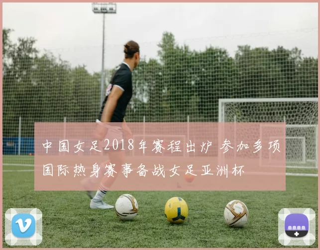 中国女足2018年赛程出炉 参加多项国际热身赛事备战女足亚洲杯