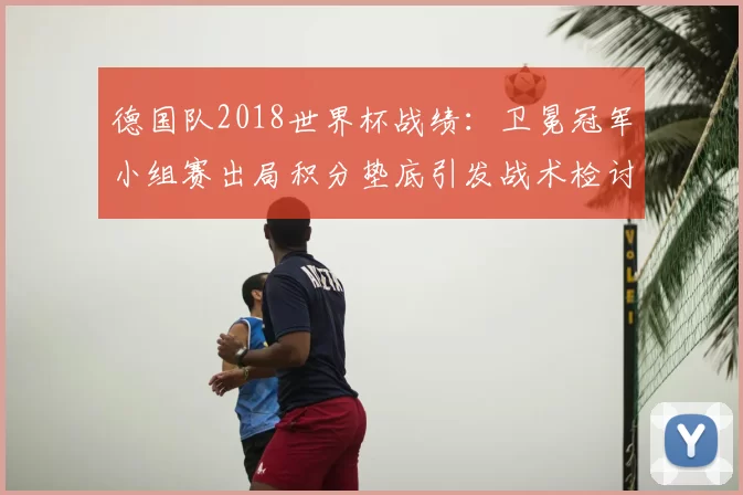 德国队2018世界杯战绩：卫冕冠军小组赛出局积分垫底引发战术检讨