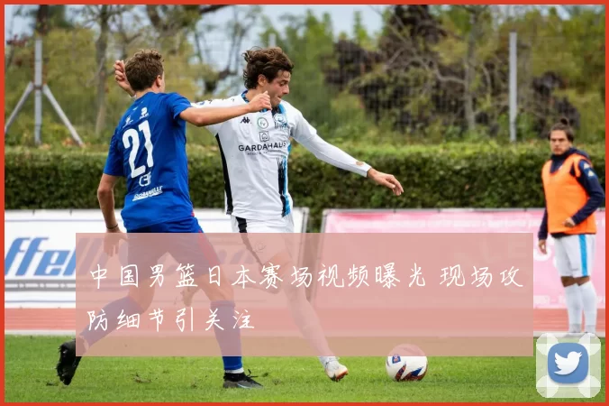 中国男篮日本赛场视频曝光 现场攻防细节引关注