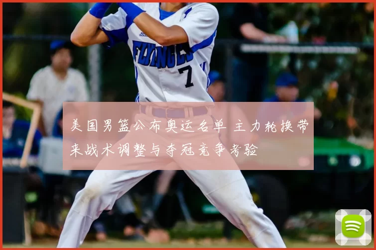 美国男篮公布奥运名单 主力轮换带来战术调整与夺冠竞争考验