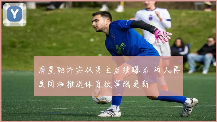 周星驰许实双男主后续曝光 两人再度同框推进体育故事线更新