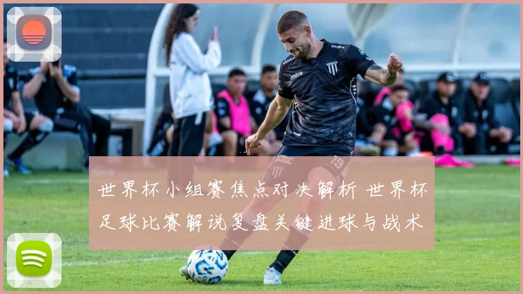 世界杯小组赛焦点对决解析 世界杯足球比赛解说复盘关键进球与战术影响