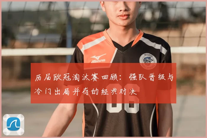 历届欧冠淘汰赛回顾：强队晋级与冷门出局并存的经典对决