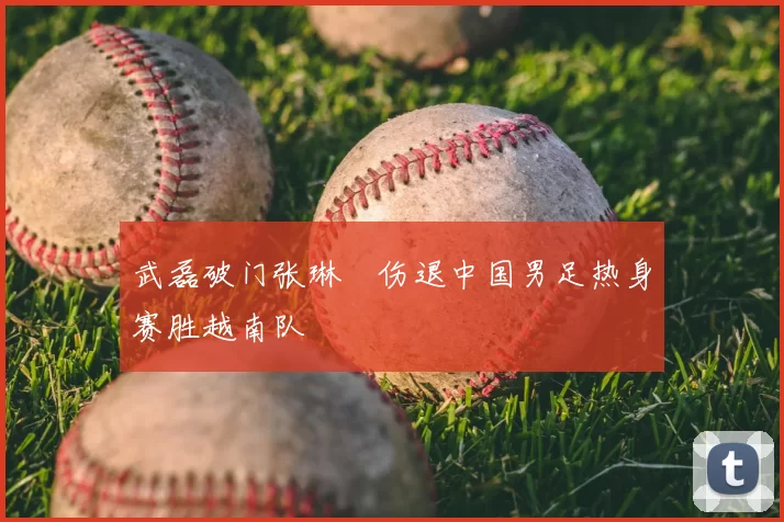 武磊破门张琳芃伤退中国男足热身赛胜越南队