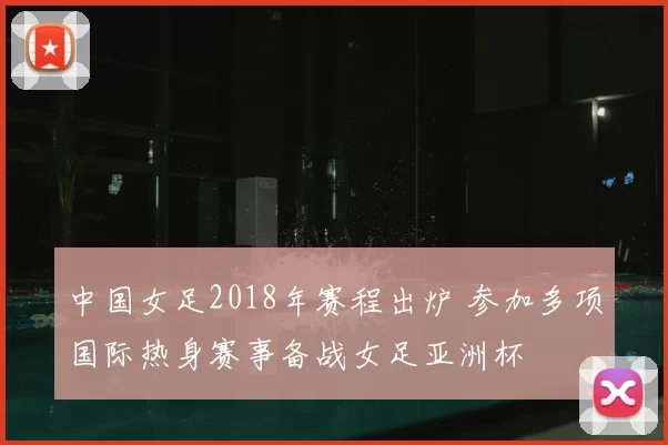 中国女足2018年赛程出炉 参加多项国际热身赛事备战女足亚洲杯