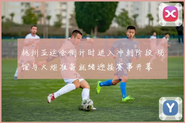 杭州亚运会倒计时进入冲刺阶段 场馆与火炬准备就绪迎接赛事开幕